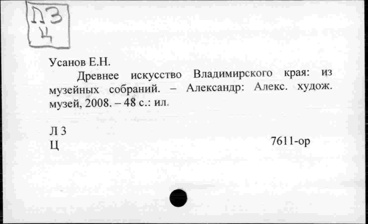 ﻿Усанов Е.Н.
Древнее искусство Владимирского края: из музейных собраний. — Александр: Алекс, худож. музей, 2008. - 48 с.: ил
Л 3
Ц
7611-ор